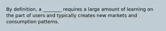 By definition, a ________ requires a large amount of learning on the part of users and typically creates new markets and consumption patterns.