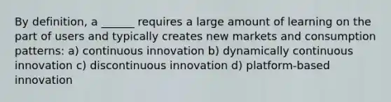 By definition, a ______ requires a large amount of learning on the part of users and typically creates new markets and consumption patterns: a) continuous innovation b) dynamically continuous innovation c) discontinuous innovation d) platform-based innovation