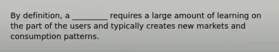 By definition, a _________ requires a large amount of learning on the part of the users and typically creates new markets and consumption patterns.