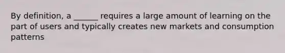 By definition, a ______ requires a large amount of learning on the part of users and typically creates new markets and consumption patterns