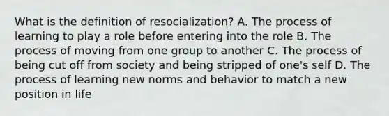 What is the definition of resocialization? A. The process of learning to play a role before entering into the role B. The process of moving from one group to another C. The process of being cut off from society and being stripped of one's self D. The process of learning new norms and behavior to match a new position in life