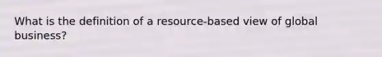 What is the definition of a resource-based view of global business?