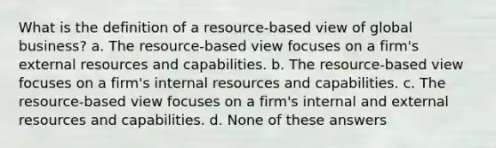 What is the definition of a resource-based view of global business? a. The resource-based view focuses on a firm's external resources and capabilities. b. The resource-based view focuses on a firm's internal resources and capabilities. c. The resource-based view focuses on a firm's internal and external resources and capabilities. d. None of these answers