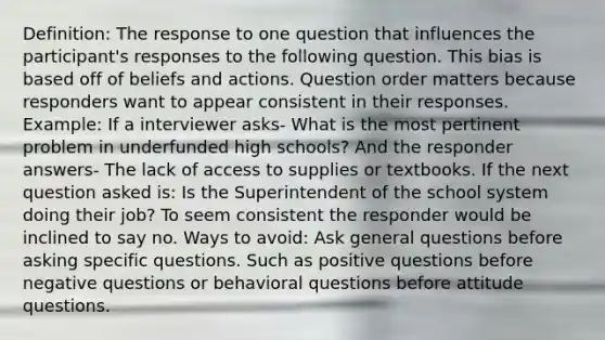 Definition: The response to one question that influences the participant's responses to the following question. This bias is based off of beliefs and actions. Question order matters because responders want to appear consistent in their responses. Example: If a interviewer asks- What is the most pertinent problem in underfunded high schools? And the responder answers- The lack of access to supplies or textbooks. If the next question asked is: Is the Superintendent of the school system doing their job? To seem consistent the responder would be inclined to say no. Ways to avoid: Ask general questions before asking specific questions. Such as positive questions before negative questions or behavioral questions before attitude questions.