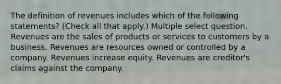 The definition of revenues includes which of the following statements? (Check all that apply.) Multiple select question. Revenues are the sales of products or services to customers by a business. Revenues are resources owned or controlled by a company. Revenues increase equity. Revenues are creditor's claims against the company.