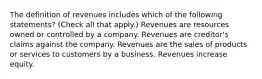 The definition of revenues includes which of the following statements? (Check all that apply.) Revenues are resources owned or controlled by a company. Revenues are creditor's claims against the company. Revenues are the sales of products or services to customers by a business. Revenues increase equity.