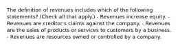 The definition of revenues includes which of the following statements? (Check all that apply.) - Revenues increase equity. - Revenues are creditor's claims against the company. - Revenues are the sales of products or services to customers by a business. - Revenues are resources owned or controlled by a company.