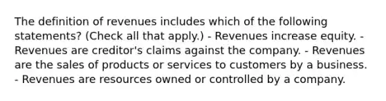 The definition of revenues includes which of the following statements? (Check all that apply.) - Revenues increase equity. - Revenues are creditor's claims against the company. - Revenues are the sales of products or services to customers by a business. - Revenues are resources owned or controlled by a company.