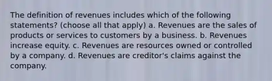 The definition of revenues includes which of the following statements? (choose all that apply) a. Revenues are the sales of products or services to customers by a business. b. Revenues increase equity. c. Revenues are resources owned or controlled by a company. d. Revenues are creditor's claims against the company.