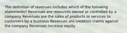 The definition of revenues includes which of the following statements? Revenues are resources owned or controlled by a company Revenues are the sales of products or services to customers by a business Revenues are creditors claims against the company Revenues increase equity