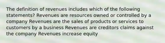 The definition of revenues includes which of the following statements? Revenues are resources owned or controlled by a company Revenues are the sales of products or services to customers by a business Revenues are creditors claims against the company Revenues increase equity