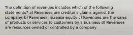 The definition of revenues includes which of the following statements? a) Revenues are creditor's claims against the company. b) Revenues increase equity c) Revenues are the sales of products or services to customers by a business d) Revenues are resources owned or controlled by a company