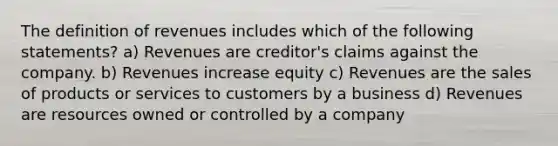 The definition of revenues includes which of the following statements? a) Revenues are creditor's claims against the company. b) Revenues increase equity c) Revenues are the sales of products or services to customers by a business d) Revenues are resources owned or controlled by a company