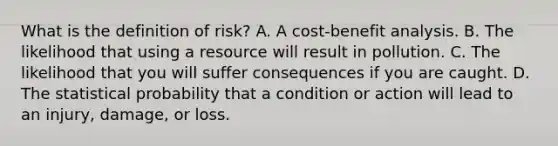 What is the definition of risk? A. A cost-benefit analysis. B. The likelihood that using a resource will result in pollution. C. The likelihood that you will suffer consequences if you are caught. D. The statistical probability that a condition or action will lead to an injury, damage, or loss.