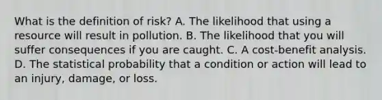 What is the definition of risk? A. The likelihood that using a resource will result in pollution. B. The likelihood that you will suffer consequences if you are caught. C. A cost-benefit analysis. D. The statistical probability that a condition or action will lead to an injury, damage, or loss.