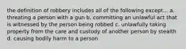 the definition of robbery includes all of the following except... a. threating a person with a gun b. committing an unlawful act that is witnessed by the person being robbed c. unlawfully taking property from the care and custody of another person by stealth d. causing bodily harm to a person