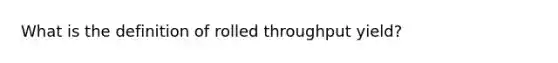 What is the definition of rolled throughput yield?