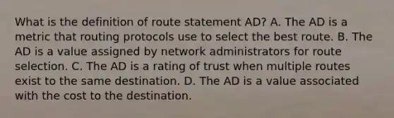 What is the definition of route statement AD? A. The AD is a metric that routing protocols use to select the best route. B. The AD is a value assigned by network administrators for route selection. C. The AD is a rating of trust when multiple routes exist to the same destination. D. The AD is a value associated with the cost to the destination.