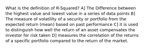 What is the definition of R-Squared? A] The Difference between the highest value and lowest value in a series of data points B] The measure of volatility of a security or portfolio from the expected return (mean) based on past performance C] it is used to distinguish how well the return of an asset compensates the investor for risk taken D] measures the correlation of the returns of a specific portfolio compared to the return of the market.