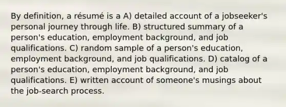 By definition, a résumé is a A) detailed account of a jobseeker's personal journey through life. B) structured summary of a person's education, employment background, and job qualifications. C) random sample of a person's education, employment background, and job qualifications. D) catalog of a person's education, employment background, and job qualifications. E) written account of someone's musings about the job-search process.