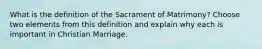 What is the definition of the Sacrament of Matrimony? Choose two elements from this definition and explain why each is important in Christian Marriage.