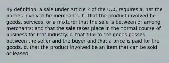 By definition, a sale under Article 2 of the UCC requires a. hat the parties involved be merchants. b. that the product involved be goods, services, or a mixture; that the sale is between or among merchants; and that the sale takes place in the normal course of business for that industry. c. that title to the goods passes between the seller and the buyer and that a price is paid for the goods. d. that the product involved be an item that can be sold or leased.