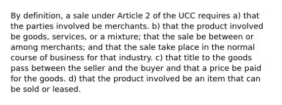 By definition, a sale under Article 2 of the UCC requires a) that the parties involved be merchants. b) that the product involved be goods, services, or a mixture; that the sale be between or among merchants; and that the sale take place in the normal course of business for that industry. c) that title to the goods pass between the seller and the buyer and that a price be paid for the goods. d) that the product involved be an item that can be sold or leased.