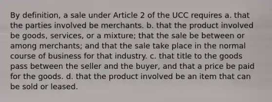 By definition, a sale under Article 2 of the UCC requires a. that the parties involved be merchants. b. that the product involved be goods, services, or a mixture; that the sale be between or among merchants; and that the sale take place in the normal course of business for that industry. c. that title to the goods pass between the seller and the buyer, and that a price be paid for the goods. d. that the product involved be an item that can be sold or leased.