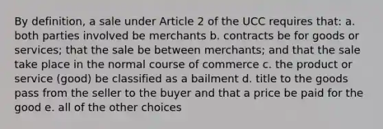 By definition, a sale under Article 2 of the UCC requires that: a. both parties involved be merchants b. contracts be for goods or services; that the sale be between merchants; and that the sale take place in the normal course of commerce c. the product or service (good) be classified as a bailment d. title to the goods pass from the seller to the buyer and that a price be paid for the good e. all of the other choices