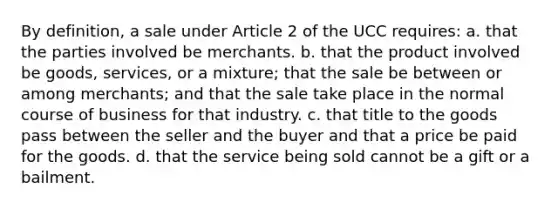 By definition, a sale under Article 2 of the UCC requires: a. that the parties involved be merchants. b. that the product involved be goods, services, or a mixture; that the sale be between or among merchants; and that the sale take place in the normal course of business for that industry. c. that title to the goods pass between the seller and the buyer and that a price be paid for the goods. d. that the service being sold cannot be a gift or a bailment.