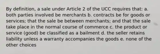 By definition, a sale under Article 2 of the UCC requires that: a. both parties involved be merchants b. contracts be for goods or services; that the sale be between merchants; and that the sale take place in the normal course of commerce c. the product or service (good) be classified as a bailment d. the seller retains liability unless a warranty accompanies the goods e. none of the other choices