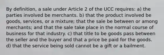 By definition, a sale under Article 2 of the UCC requires: a) the parties involved be merchants. b) that the product involved be goods, services, or a mixture; that the sale be between or among merchants; and that the sale take place in the normal course of business for that industry. c) that title to be goods pass between the seller and the buyer and that a price be paid for the goods. d) that the service being sold cannot be a gift or a bailment.