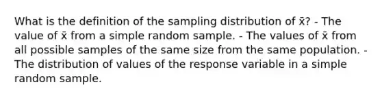 What is the definition of the sampling distribution of x̄? - The value of x̄ from a simple random sample. - The values of x̄ from all possible samples of the same size from the same population. - The distribution of values of the response variable in a simple random sample.