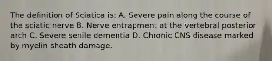 The definition of Sciatica is: A. Severe pain along the course of the sciatic nerve B. Nerve entrapment at the vertebral posterior arch C. Severe senile dementia D. Chronic CNS disease marked by myelin sheath damage.