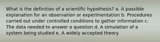 What is the definition of a scientific hypothesis? a. A possible explanation for an observation or experimentation b. Procedures carried out under controlled conditions to gather information c. The data needed to answer a question d. A simulation of a system being studied e. A widely accepted theory