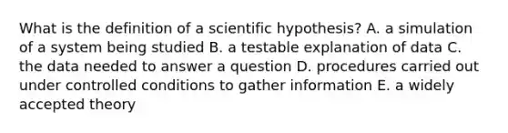 What is the definition of a scientific hypothesis? A. a simulation of a system being studied B. a testable explanation of data C. the data needed to answer a question D. procedures carried out under controlled conditions to gather information E. a widely accepted theory