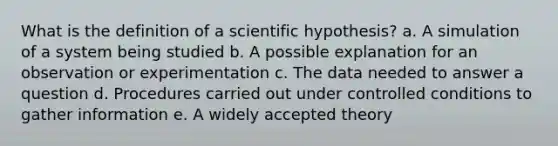 What is the definition of a scientific hypothesis? a. A simulation of a system being studied b. A possible explanation for an observation or experimentation c. The data needed to answer a question d. Procedures carried out under controlled conditions to gather information e. A widely accepted theory