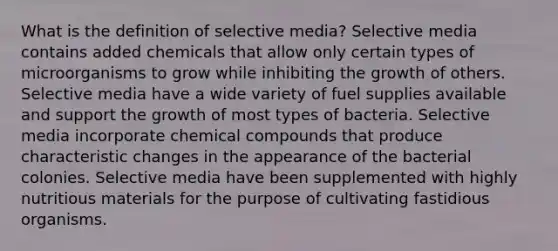 What is the definition of selective media? Selective media contains added chemicals that allow only certain types of microorganisms to grow while inhibiting the growth of others. Selective media have a wide variety of fuel supplies available and support the growth of most types of bacteria. Selective media incorporate chemical compounds that produce characteristic changes in the appearance of the bacterial colonies. Selective media have been supplemented with highly nutritious materials for the purpose of cultivating fastidious organisms.