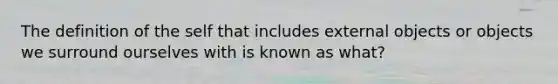 The definition of the self that includes external objects or objects we surround ourselves with is known as what?