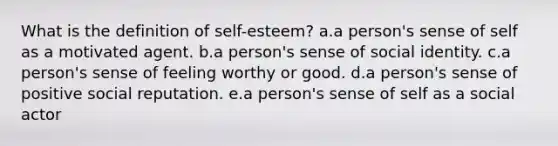 What is the definition of self-esteem? a.a person's sense of self as a motivated agent. b.a person's sense of social identity. c.a person's sense of feeling worthy or good. d.a person's sense of positive social reputation. e.a person's sense of self as a social actor