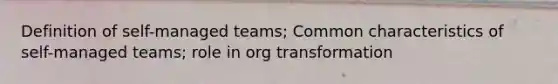 Definition of self-managed teams; Common characteristics of self-managed teams; role in org transformation