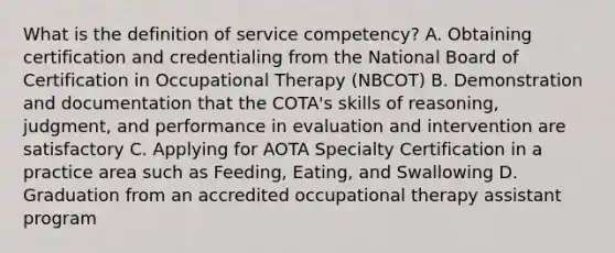 What is the definition of service competency? A. Obtaining certification and credentialing from the National Board of Certification in Occupational Therapy (NBCOT) B. Demonstration and documentation that the COTA's skills of reasoning, judgment, and performance in evaluation and intervention are satisfactory C. Applying for AOTA Specialty Certification in a practice area such as Feeding, Eating, and Swallowing D. Graduation from an accredited occupational therapy assistant program