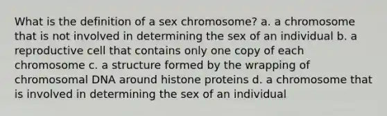 What is the definition of a sex chromosome? a. a chromosome that is not involved in determining the sex of an individual b. a reproductive cell that contains only one copy of each chromosome c. a structure formed by the wrapping of chromosomal DNA around histone proteins d. a chromosome that is involved in determining the sex of an individual