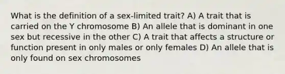 What is the definition of a sex-limited trait? A) A trait that is carried on the Y chromosome B) An allele that is dominant in one sex but recessive in the other C) A trait that affects a structure or function present in only males or only females D) An allele that is only found on sex chromosomes