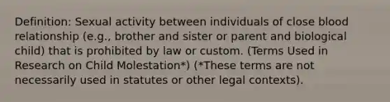 Definition: Sexual activity between individuals of close blood relationship (e.g., brother and sister or parent and biological child) that is prohibited by law or custom. (Terms Used in Research on Child Molestation*) (*These terms are not necessarily used in statutes or other legal contexts).