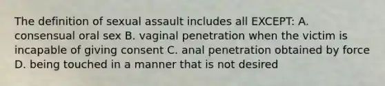 The definition of sexual assault includes all EXCEPT: A. consensual oral sex B. vaginal penetration when the victim is incapable of giving consent C. anal penetration obtained by force D. being touched in a manner that is not desired