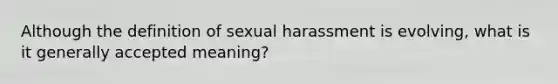 Although the definition of sexual harassment is evolving, what is it generally accepted meaning?