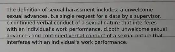 The definition of sexual harassment includes: a.unwelcome sexual advances. b.a single request for a date by a supervisor. c.continued verbal conduct of a sexual nature that interferes with an individual's work performance. d.both unwelcome sexual advances and continued verbal conduct of a sexual nature that interferes with an individual's work performance.