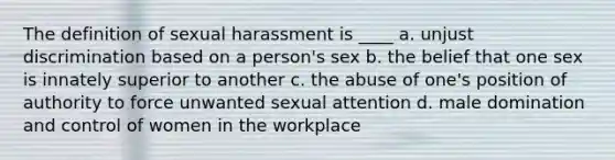 The definition of sexual harassment is ____ a. unjust discrimination based on a person's sex b. the belief that one sex is innately superior to another c. the abuse of one's position of authority to force unwanted sexual attention d. male domination and control of women in the workplace