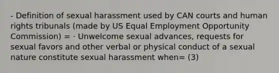 - Definition of sexual harassment used by CAN courts and human rights tribunals (made by US Equal Employment Opportunity Commission) = · Unwelcome sexual advances, requests for sexual favors and other verbal or physical conduct of a sexual nature constitute sexual harassment when= (3)